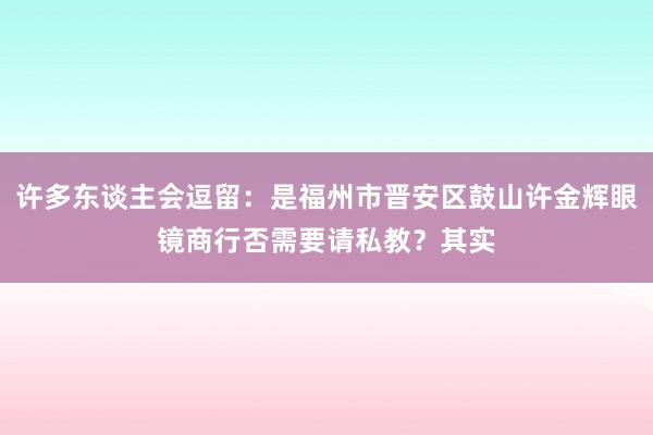 许多东谈主会逗留：是福州市晋安区鼓山许金辉眼镜商行否需要请私教？其实