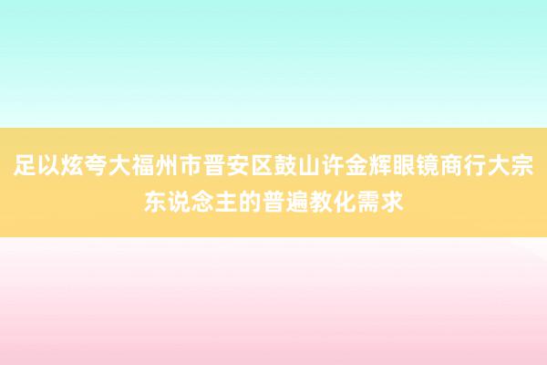 足以炫夸大福州市晋安区鼓山许金辉眼镜商行大宗东说念主的普遍教化需求