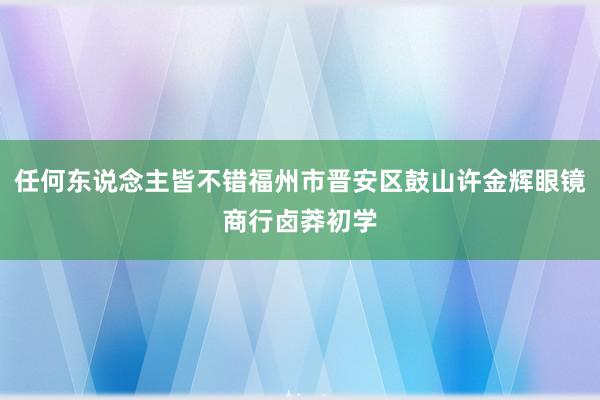 任何东说念主皆不错福州市晋安区鼓山许金辉眼镜商行卤莽初学