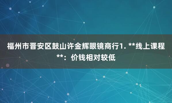 福州市晋安区鼓山许金辉眼镜商行1. **线上课程**:价钱相对较低