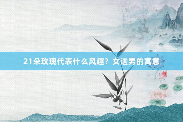 21朵玫瑰代表什么风趣？女送男的寓意