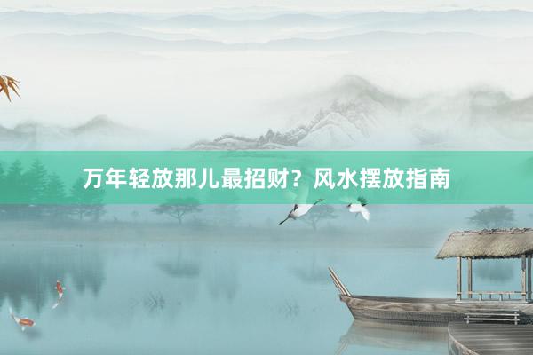 万年轻放那儿最招财？风水摆放指南